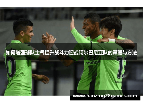 如何增强球队士气提升战斗力迎战阿尔巴尼亚队的策略与方法 如何增强球队士气提升战斗力迎战阿尔巴尼亚队的策略与方法