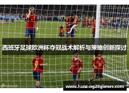 西班牙足球欧洲杯夺冠战术解析与策略创新探讨 西班牙足球欧洲杯夺冠战术解析与策略创新探讨