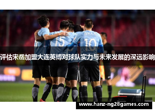 评估宋岳加盟大连英博对球队实力与未来发展的深远影响 评估宋岳加盟大连英博对球队实力与未来发展的深远影响