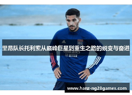 里昂队长托利索从巅峰巨星到重生之路的蜕变与奋进 里昂队长托利索从巅峰巨星到重生之路的蜕变与奋进