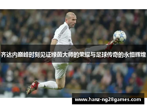 齐达内巅峰时刻见证绿茵大师的荣耀与足球传奇的永恒辉煌 齐达内巅峰时刻见证绿茵大师的荣耀与足球传奇的永恒辉煌
