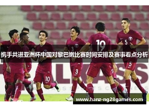 携手共进亚洲杯中国对黎巴嫩比赛时间安排及赛事看点分析