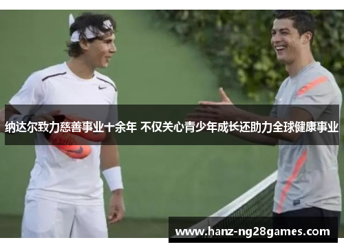 纳达尔致力慈善事业十余年 不仅关心青少年成长还助力全球健康事业