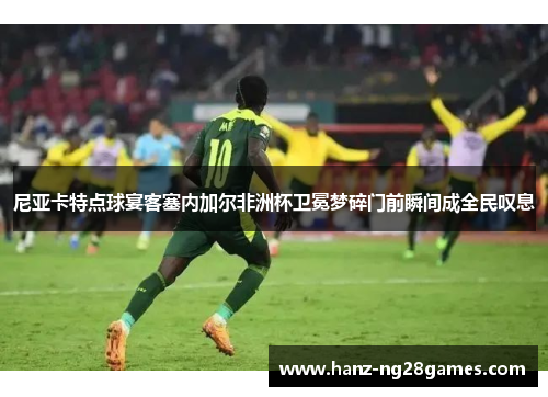 尼亚卡特点球宴客塞内加尔非洲杯卫冕梦碎门前瞬间成全民叹息